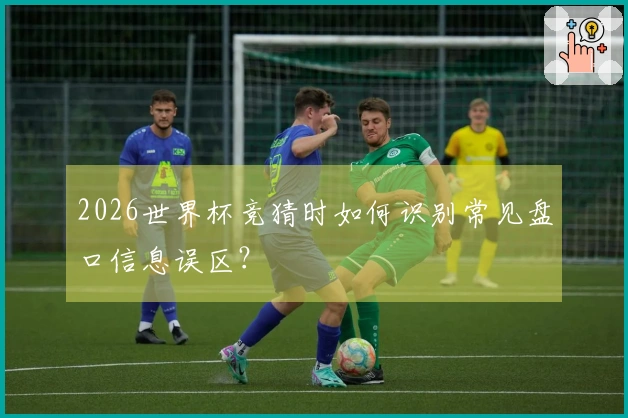2026世界杯竞猜时如何识别常见盘口信息误区？